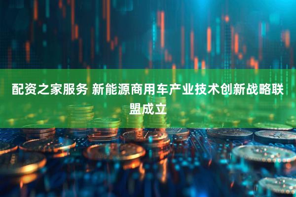 配资之家服务 新能源商用车产业技术创新战略联盟成立