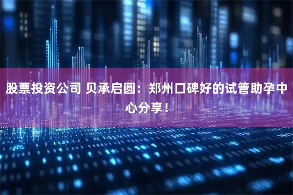 股票投资公司 贝承启圆：郑州口碑好的试管助孕中心分享！