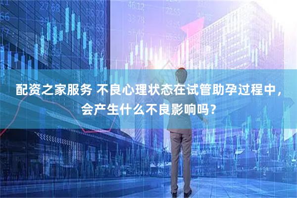 配资之家服务 不良心理状态在试管助孕过程中，会产生什么不良影响吗？
