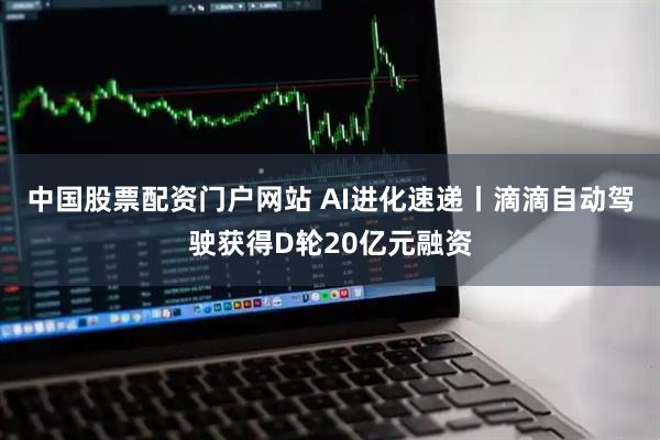 中国股票配资门户网站 AI进化速递丨滴滴自动驾驶获得D轮20亿元融资