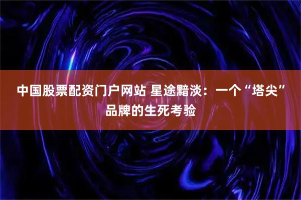 中国股票配资门户网站 星途黯淡：一个“塔尖”品牌的生死考验