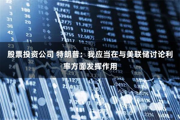 股票投资公司 特朗普：我应当在与美联储讨论利率方面发挥作用