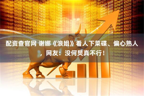 配资查官网 谢娜《浪姐》看人下菜碟、偏心熟人，网友：没何炅真不行！