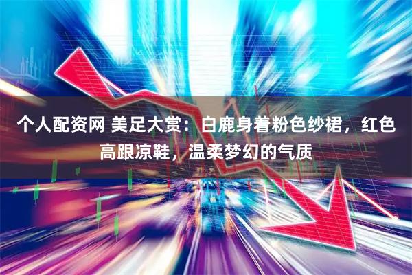 个人配资网 美足大赏：白鹿身着粉色纱裙，红色高跟凉鞋，温柔梦幻的气质