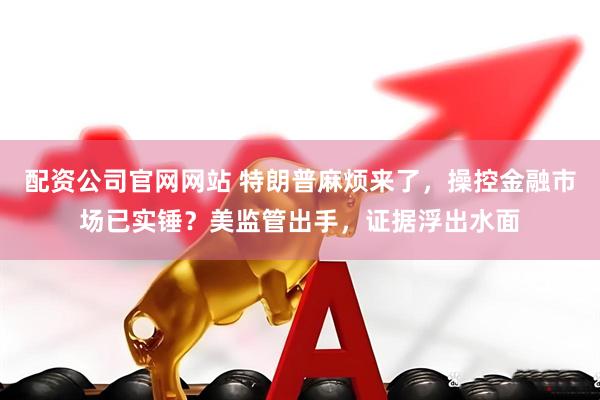 配资公司官网网站 特朗普麻烦来了，操控金融市场已实锤？美监管出手，证据浮出水面